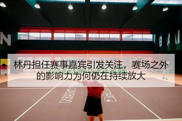 林丹担任赛事嘉宾引发关注，赛场之外的影响力为何仍在持续放大